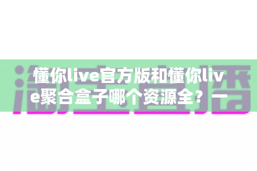 懂你live官方版和懂你live聚合盒子哪个资源全?一文读懂两大版本资源差异与选择攻略 懂你live官方版和懂你live聚合盒子哪个资源全?一文读懂两大版本资源差异与选择攻略