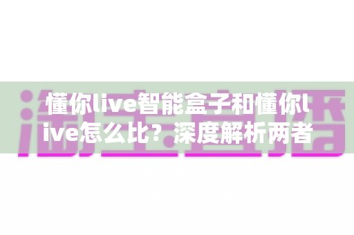 懂你live智能盒子和懂你live怎么比？深度解析两者差异、优势与选购全指南