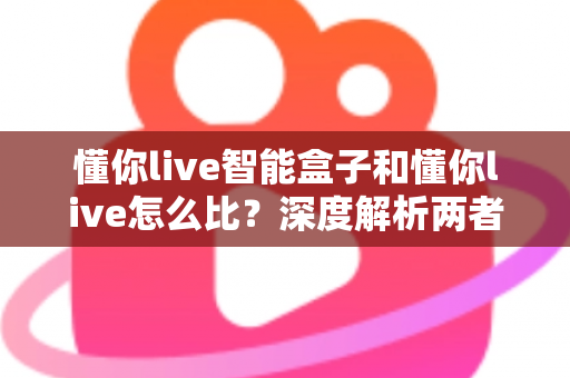 懂你live智能盒子和懂你live怎么比？深度解析两者差异、优势与选购全指南