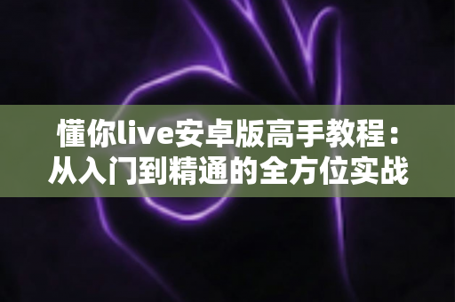 懂你live安卓版高手教程：从入门到精通的全方位实战指南