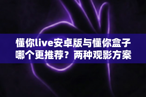 懂你live安卓版与懂你盒子哪个更推荐？两种观影方案全面对比，帮你选出最适合的选择