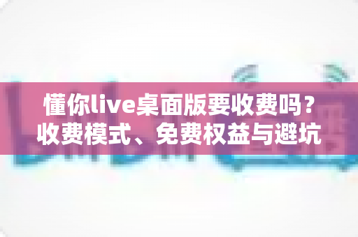 懂你live桌面版要收费吗？收费模式、免费权益与避坑指南一文看懂