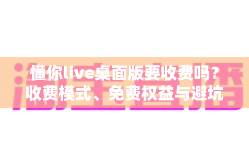 懂你live桌面版要收费吗？收费模式、免费权益与避坑指南一文看懂