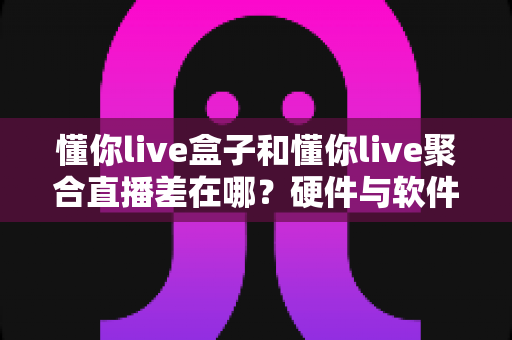 懂你live盒子和懂你live聚合直播差在哪?硬件与软件观看方案全方位对比解析 懂你live盒子和懂你live聚合直播差在哪?硬件与软件观看方案全方位对比解析