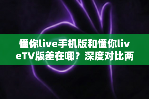 懂你live手机版和懂你liveTV版差在哪？深度对比两大版本差异，助你选对最佳观影伴侣