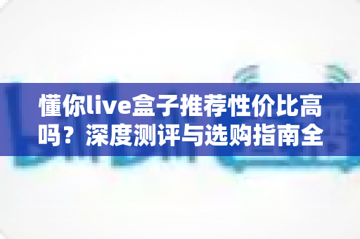 懂你live盒子推荐性价比高吗?深度测评与选购指南全解析 懂你live盒子推荐性价比高吗?深度测评与选购指南全解析