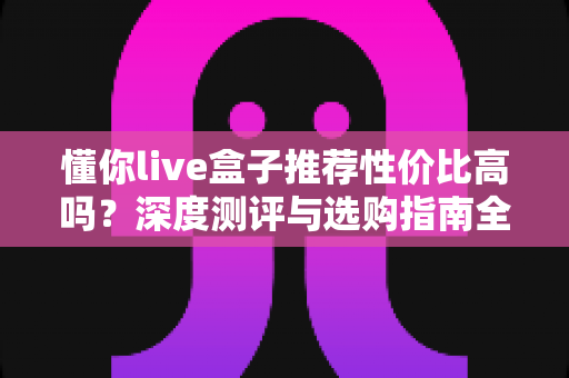 懂你live盒子推荐性价比高吗?深度测评与选购指南全解析 懂你live盒子推荐性价比高吗?深度测评与选购指南全解析
