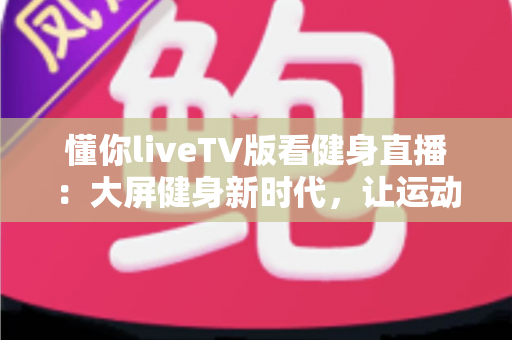 懂你liveTV版看健身直播：大屏健身新时代，让运动随时随地进行