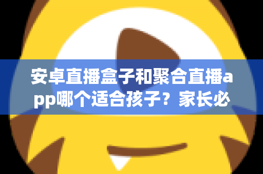 安卓直播盒子和聚合直播app哪个适合孩子？家长必读的深度对比与安全指南