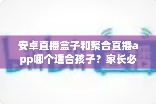 安卓直播盒子和聚合直播app哪个适合孩子？家长必读的深度对比与安全指南