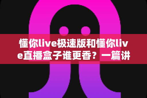 懂你live极速版和懂你live直播盒子谁更香？一篇讲透两款客户端的深度横评指南