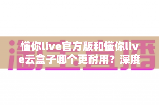 懂你live官方版和懂你live云盒子哪个更耐用？深度解析两者使用寿命差异与明智选购指南