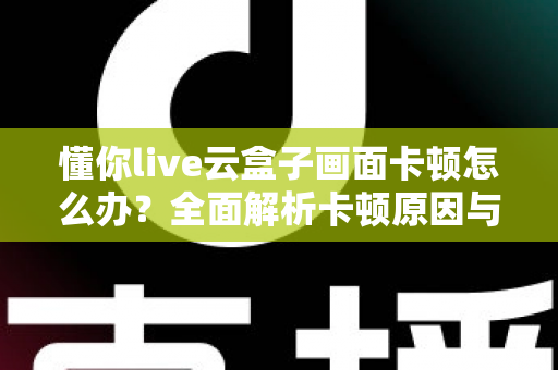 懂你live云盒子画面卡顿怎么办?全面解析卡顿原因与实用解决技巧 懂你live云盒子画面卡顿怎么办?全面解析卡顿原因与实用解决技巧