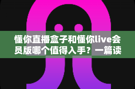 懂你直播盒子和懂你live会员版哪个值得入手?一篇读懂差异与选购建议的实用指南 懂你直播盒子和懂你live会员版哪个值得入手?一篇读懂差异与选购建议的实用指南