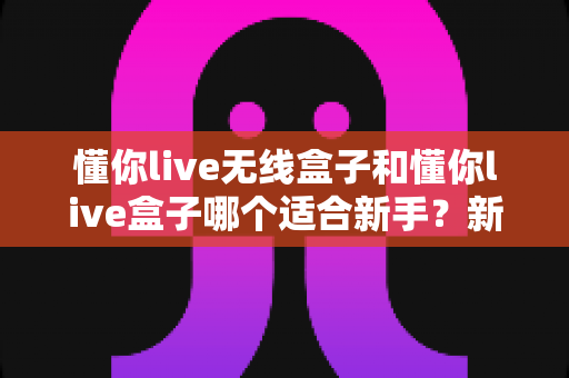 懂你live无线盒子和懂你live盒子哪个适合新手？新手主播选机指南与避坑攻略