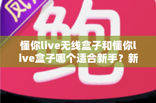 懂你live无线盒子和懂你live盒子哪个适合新手？新手主播选机指南与避坑攻略