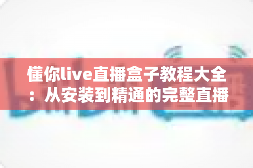 懂你live直播盒子教程大全：从安装到精通的完整直播观看指南