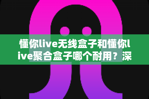 懂你live无线盒子和懂你live聚合盒子哪个耐用?深度对比解析帮你选对不后悔 懂你live无线盒子和懂你live聚合盒子哪个耐用?深度对比解析帮你选对不后悔