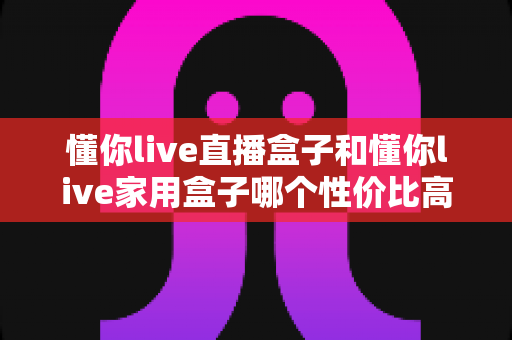 懂你live直播盒子和懂你live家用盒子哪个性价比高?多维实测对比与选购避坑指南 懂你live直播盒子和懂你live家用盒子哪个性价比高?多维实测对比与选购避坑指南