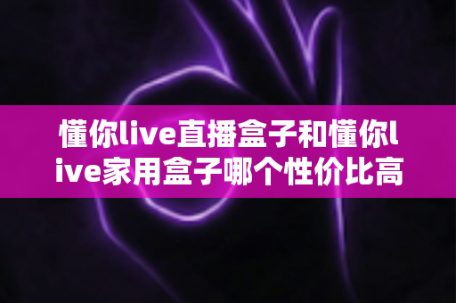 懂你live直播盒子和懂你live家用盒子哪个性价比高？多维实测对比与选购避坑指南