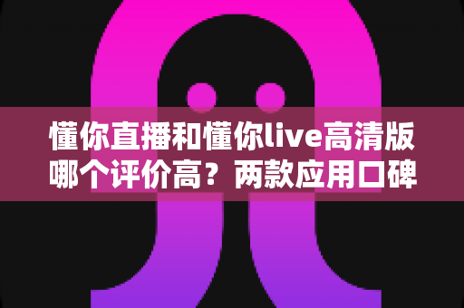 懂你直播和懂你live高清版哪个评价高？两款应用口碑深度对比，帮你选出最适合自己的那款