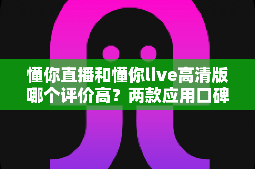 懂你直播和懂你live高清版哪个评价高？两款应用口碑深度对比，帮你选出最适合自己的那款