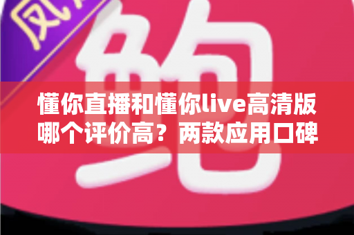 懂你直播和懂你live高清版哪个评价高？两款应用口碑深度对比，帮你选出最适合自己的那款