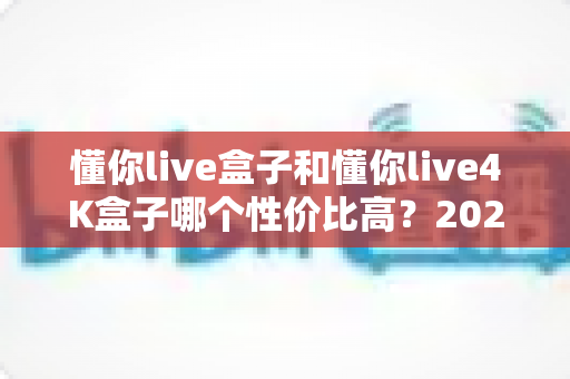 懂你live盒子和懂你live4K盒子哪个性价比高？2025年最全选购对比指南帮你避坑省钱