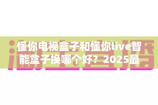 懂你电视盒子和懂你live智能盒子换哪个好？2025最新选购对比全攻略