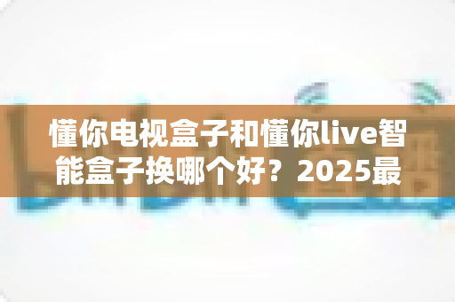 懂你电视盒子和懂你live智能盒子换哪个好？2025最新选购对比全攻略