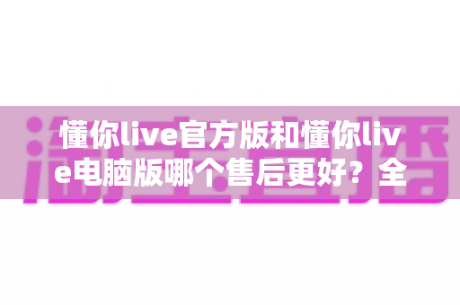 懂你live官方版和懂你live电脑版哪个售后更好?全方位深度对比解析,帮你选对版本用得安心 懂你live官方版和懂你live电脑版哪个售后更好?全方位深度对比解析,帮你选对版本用得安心
