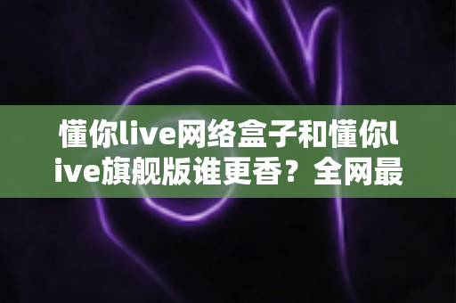 懂你live网络盒子和懂你live旗舰版谁更香?全网最全深度对比,看完不再纠结! 懂你live网络盒子和懂你live旗舰版谁更香?全网最全深度对比,看完不再纠结!