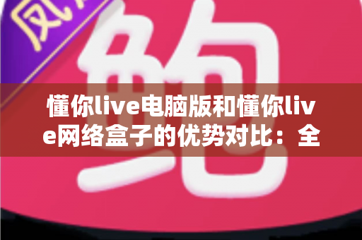 懂你live电脑版和懂你live网络盒子的优势对比：全方位解析两大版本差异，助你轻松选对最佳观看设备
