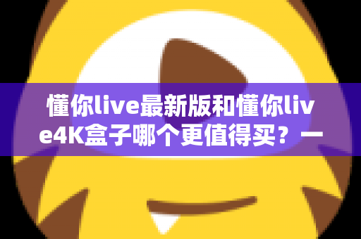 懂你live最新版和懂你live4K盒子哪个更值得买?一篇看懂差异的实战选购指南 懂你live最新版和懂你live4K盒子哪个更值得买?一篇看懂差异的实战选购指南