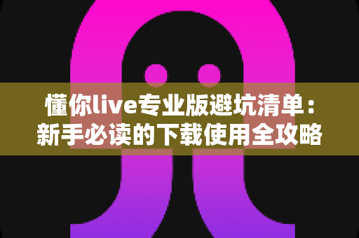 懂你live专业版避坑清单：新手必读的下载使用全攻略，远离消费陷阱与虚假宣传