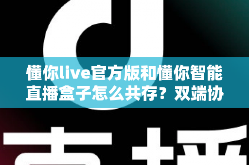 懂你live官方版和懂你智能直播盒子怎么共存?双端协同使用全攻略 懂你live官方版和懂你智能直播盒子怎么共存?双端协同使用全攻略