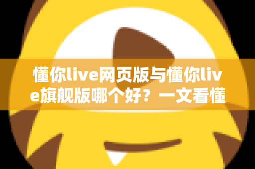 懂你live网页版与懂你live旗舰版哪个好？一文看懂两大版本差异与选购全攻略
