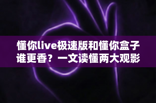 懂你live极速版和懂你盒子谁更香？一文读懂两大观影利器的终极对比，选对才不后悔
