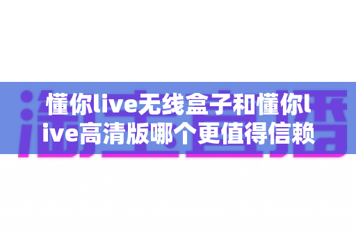 懂你live无线盒子和懂你live高清版哪个更值得信赖?深度对比测评帮你告别选择困难 懂你live无线盒子和懂你live高清版哪个更值得信赖?深度对比测评帮你告别选择困难