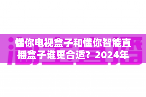 懂你电视盒子和懂你智能直播盒子谁更合适？2024年最全选购对比指南，看完不踩坑