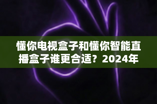 懂你电视盒子和懂你智能直播盒子谁更合适？2024年最全选购对比指南，看完不踩坑