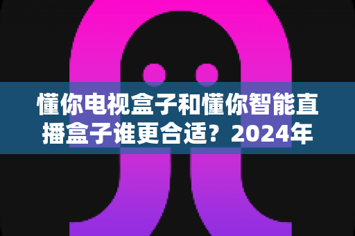 懂你电视盒子和懂你智能直播盒子谁更合适？2024年最全选购对比指南，看完不踩坑