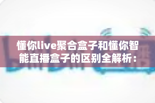 懂你live聚合盒子和懂你智能直播盒子的区别全解析：一文读懂两大直播设备，帮你选对直播神器
