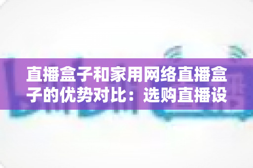 直播盒子和家用网络直播盒子的优势对比：选购直播设备必读指南