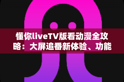 懂你liveTV版看动漫全攻略:大屏追番新体验、功能解析与安全观影指南 懂你liveTV版看动漫全攻略:大屏追番新体验、功能解析与安全观影指南