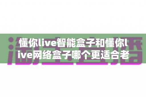 懂你live智能盒子和懂你live网络盒子哪个更适合老人用？一文看懂选购要点与实用建议