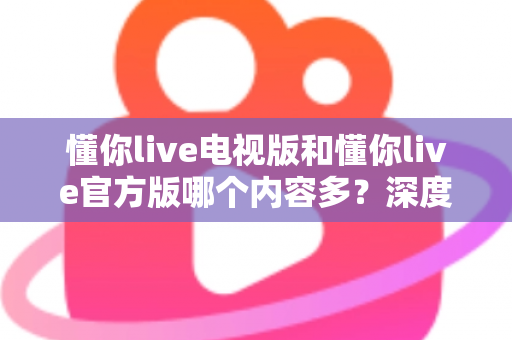 懂你live电视版和懂你live官方版哪个内容多？深度对比解析帮你选对版本