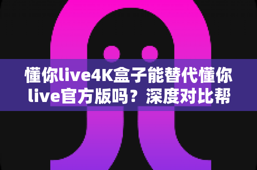 懂你live4K盒子能替代懂你live官方版吗?深度对比帮你做出正确选择 懂你live4K盒子能替代懂你live官方版吗?深度对比帮你做出正确选择
