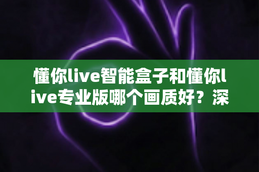 懂你live智能盒子和懂你live专业版哪个画质好?深度对比解析帮你选出更清晰的观影方案 懂你live智能盒子和懂你live专业版哪个画质好?深度对比解析帮你选出更清晰的观影方案