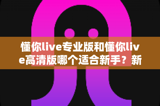 懂你live专业版和懂你live高清版哪个适合新手？新手友好度全面对比与选购指南